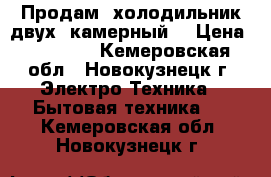 Продам  холодильник двух  камерный. › Цена ­ 10 000 - Кемеровская обл., Новокузнецк г. Электро-Техника » Бытовая техника   . Кемеровская обл.,Новокузнецк г.